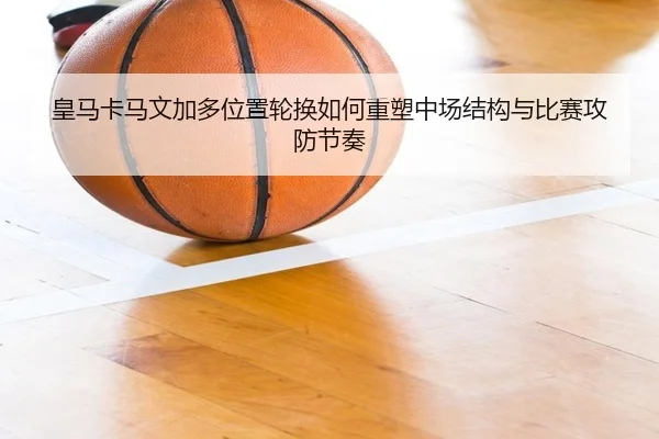 皇马卡马文加多位置轮换如何重塑中场结构与比赛攻防节奏