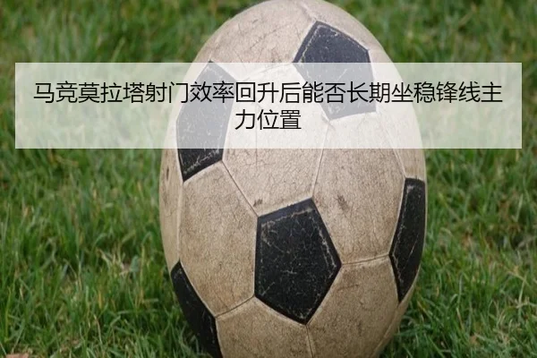 马竞莫拉塔射门效率回升后能否长期坐稳锋线主力位置