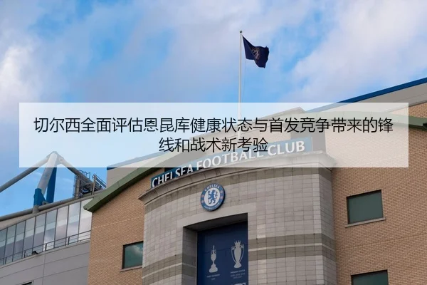 切尔西全面评估恩昆库健康状态与首发竞争带来的锋线和战术新考验