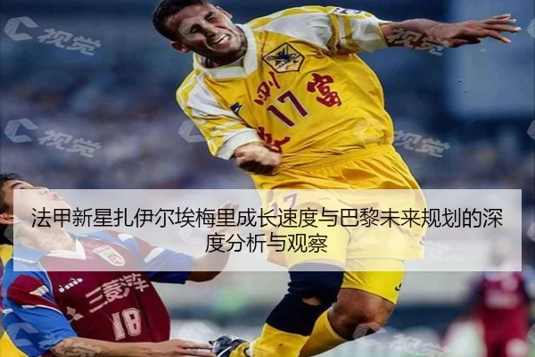 法甲新星扎伊尔埃梅里成长速度与巴黎未来规划的深度分析与观察