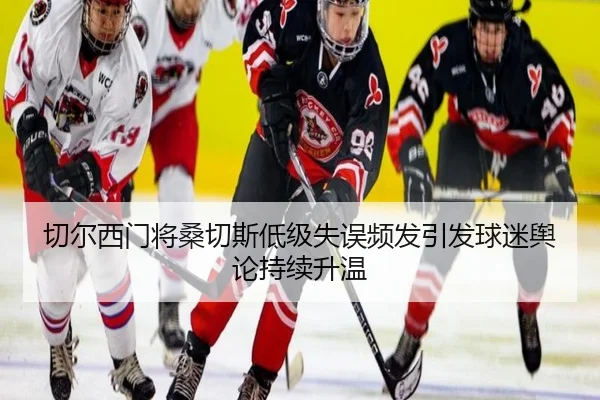 切尔西门将桑切斯低级失误频发引发球迷舆论持续升温