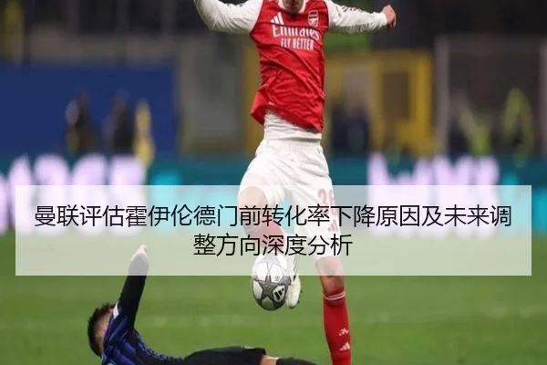 曼联评估霍伊伦德门前转化率下降原因及未来调整方向深度分析