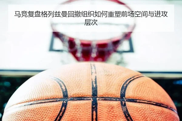 马竞复盘格列兹曼回撤组织如何重塑前场空间与进攻层次