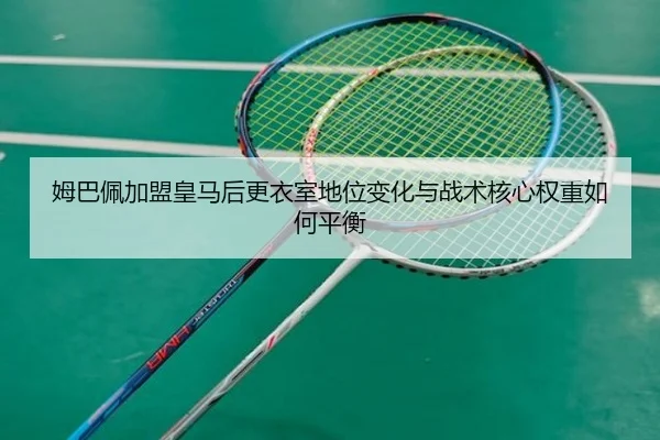 姆巴佩加盟皇马后更衣室地位变化与战术核心权重如何平衡