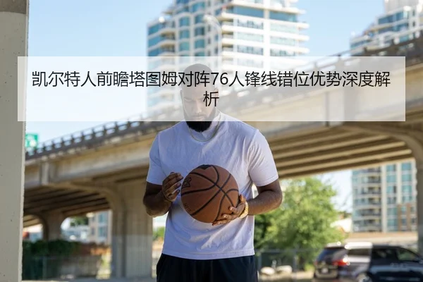 凯尔特人前瞻塔图姆对阵76人锋线错位优势深度解析