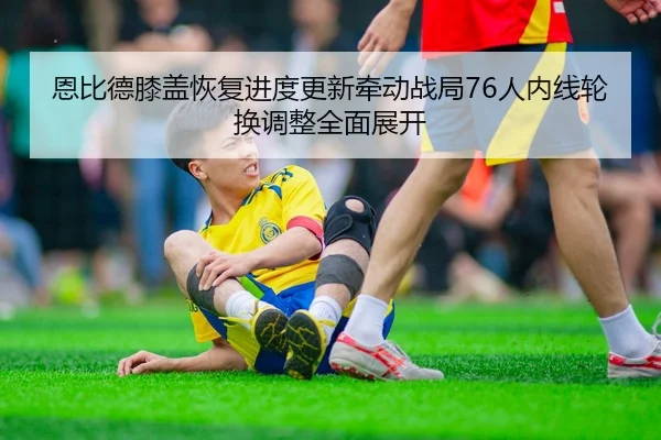 恩比德膝盖恢复进度更新牵动战局76人内线轮换调整全面展开
